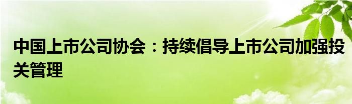 中国上市公司协会：持续倡导上市公司加强投关管理