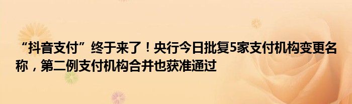 “抖音支付”终于来了！央行今日批复5家支付机构变更名称，第二例支付机构合并也获准通过