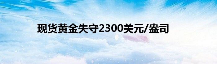 现货黄金失守2300美元/盎司