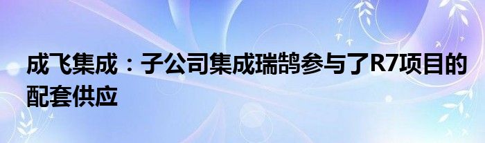 成飞集成：子公司集成瑞鹄参与了R7项目的配套供应