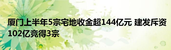 厦门上半年5宗宅地收金超144亿元 建发斥资102亿竞得3宗