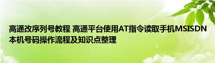 高通改序列号教程 高通平台使用AT指令读取手机MSISDN本机号码操作流程及知识点整理