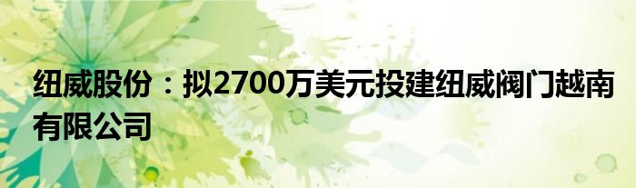 纽威股份：拟2700万美元投建纽威阀门越南有限公司