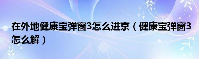 在外地健康宝弹窗3怎么进京（健康宝弹窗3怎么解）