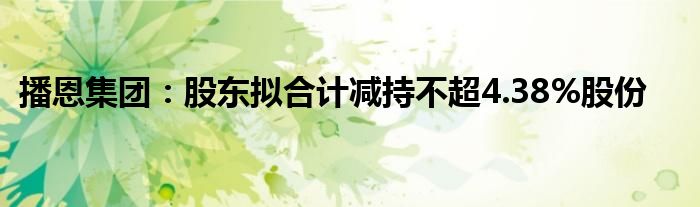 播恩集团：股东拟合计减持不超4.38%股份