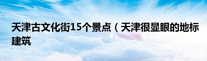 天津古文化街15个景点（天津很显眼的地标建筑