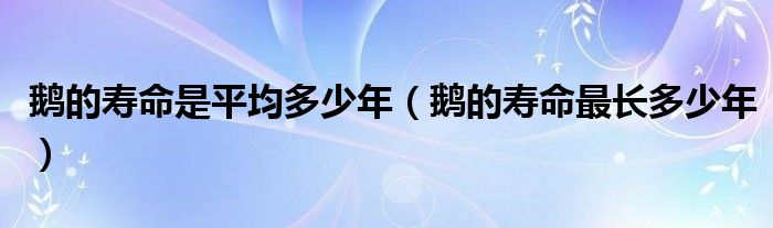 鹅的寿命是平均多少年（鹅的寿命最长多少年）