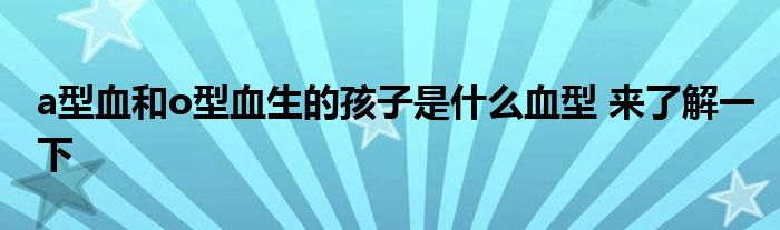 a型血和o型血生的孩子是什么血型 来了解一下