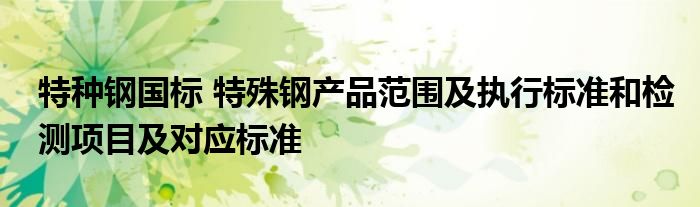 特种钢国标 特殊钢产品范围及执行标准和检测项目及对应标准