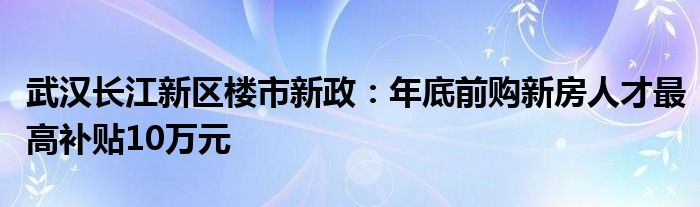 武汉长江新区楼市新政：年底前购新房人才最高补贴10万元