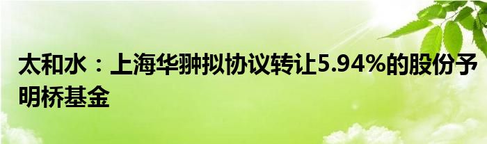 太和水：上海华翀拟协议转让5.94%的股份予明桥基金