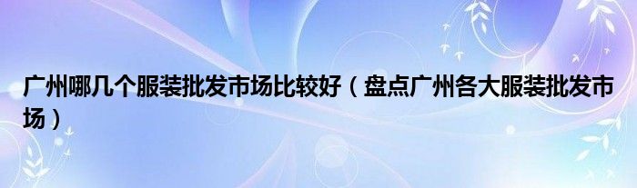 广州哪几个服装批发市场比较好（盘点广州各大服装批发市场）