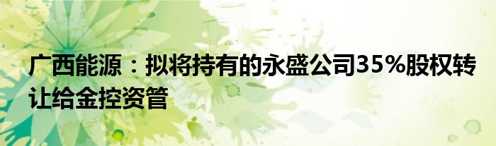 广西能源：拟将持有的永盛公司35%股权转让给金控资管