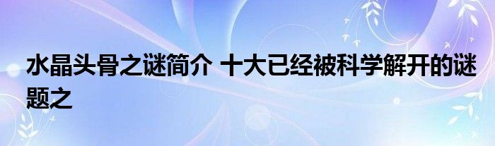 水晶头骨之谜简介 十大已经被科学解开的谜题之