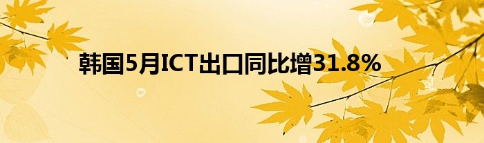 韩国5月ICT出口同比增31.8%