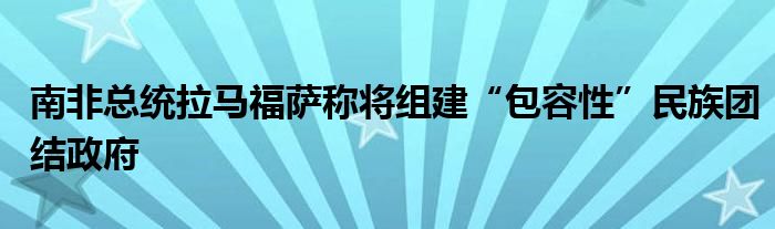 南非总统拉马福萨称将组建“包容性”民族团结政府