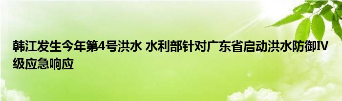 韩江发生今年第4号洪水 水利部针对广东省启动洪水防御Ⅳ级应急响应