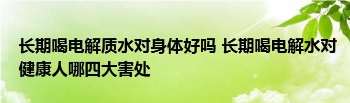 长期喝电解质水对身体好吗 长期喝电解水对健康人哪四大害处