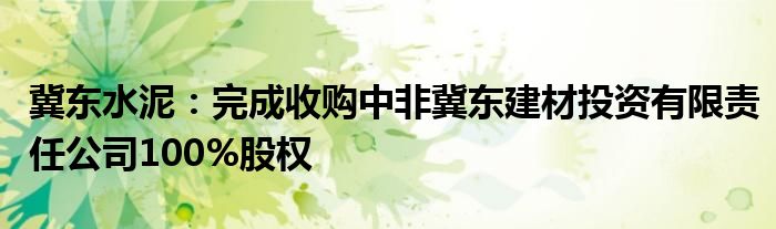 冀东水泥：完成收购中非冀东建材投资有限责任公司100%股权