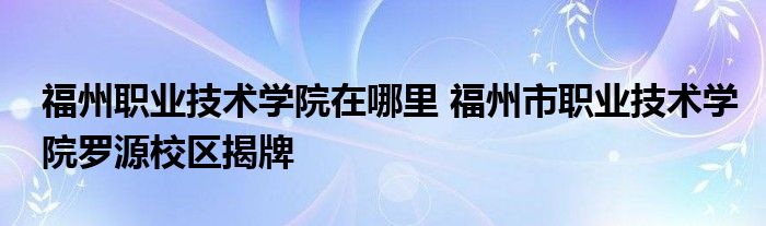 福州职业技术学院在哪里 福州市职业技术学院罗源校区揭牌