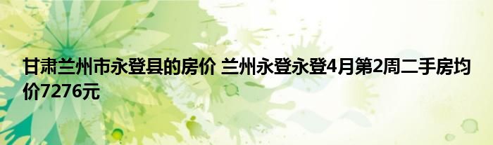 甘肃兰州市永登县的房价 兰州永登永登4月第2周二手房均价7276元