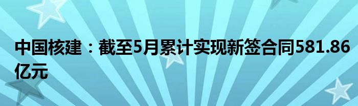 中国核建：截至5月累计实现新签合同581.86亿元