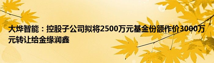 大烨智能：控股子公司拟将2500万元基金份额作价3000万元转让给金缘润鑫