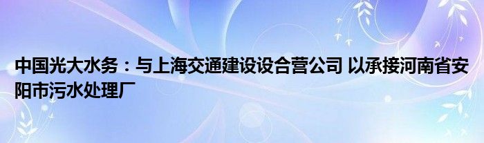 中国光大水务：与上海交通建设设合营公司 以承接河南省安阳市污水处理厂