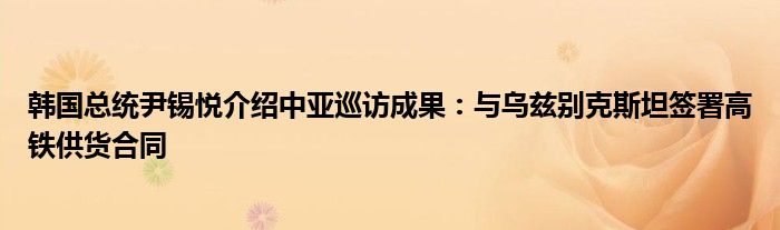 韩国总统尹锡悦介绍中亚巡访成果：与乌兹别克斯坦签署高铁供货合同