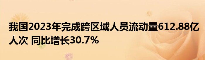 我国2023年完成跨区域人员流动量612.88亿人次 同比增长30.7%