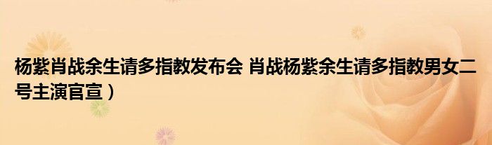 杨紫肖战余生请多指教发布会 肖战杨紫余生请多指教男女二号主演官宣）