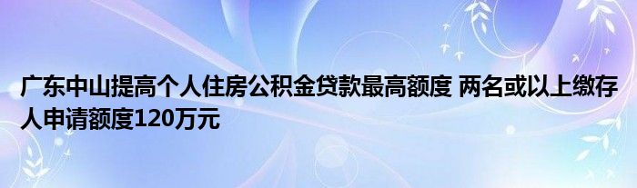 广东中山提高个人住房公积金贷款最高额度 两名或以上缴存人申请额度120万元