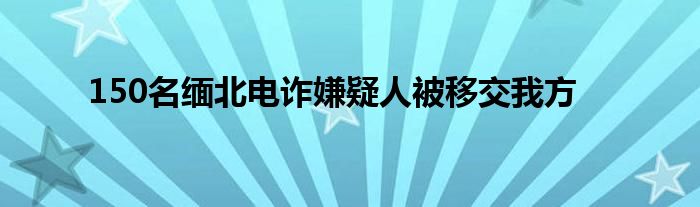 150名缅北电诈嫌疑人被移交我方