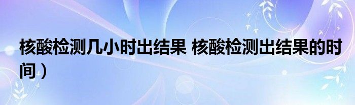 核酸检测几小时出结果 核酸检测出结果的时间）