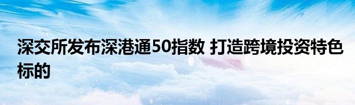 深交所发布深港通50指数 打造跨境投资特色标的