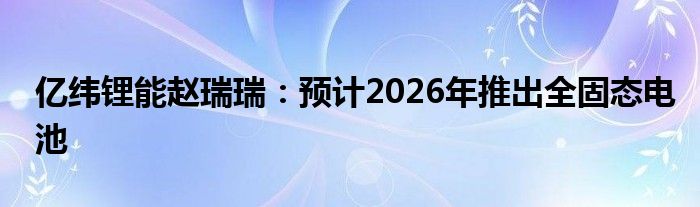 亿纬锂能赵瑞瑞：预计2026年推出全固态电池