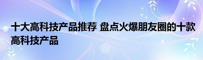 十大高科技产品推荐 盘点火爆朋友圈的十款高科技产品