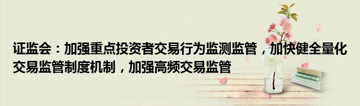 证监会：加强重点投资者交易行为监测监管，加快健全量化交易监管制度机制，加强高频交易监管