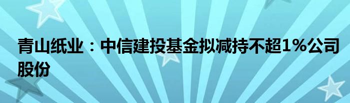 青山纸业：中信建投基金拟减持不超1%公司股份