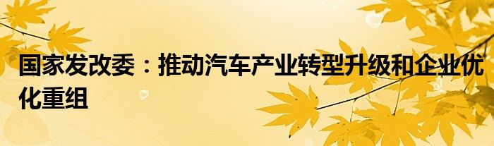 国家发改委：推动汽车产业转型升级和企业优化重组