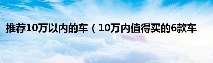 推荐10万以内的车（10万内值得买的6款车