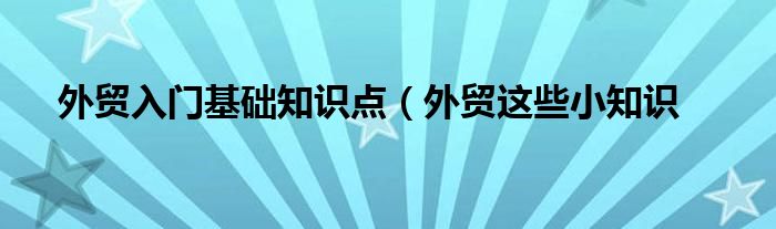 外贸入门基础知识点（外贸这些小知识