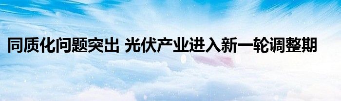 同质化问题突出 光伏产业进入新一轮调整期