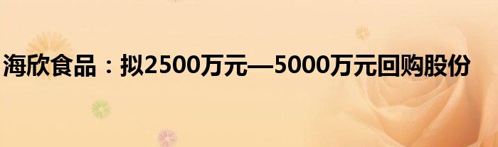 海欣食品：拟2500万元—5000万元回购股份