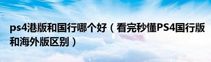 ps4港版和国行哪个好（看完秒懂PS4国行版和海外版区别）