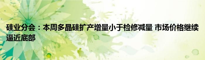 硅业分会：本周多晶硅扩产增量小于检修减量 市场价格继续逼近底部