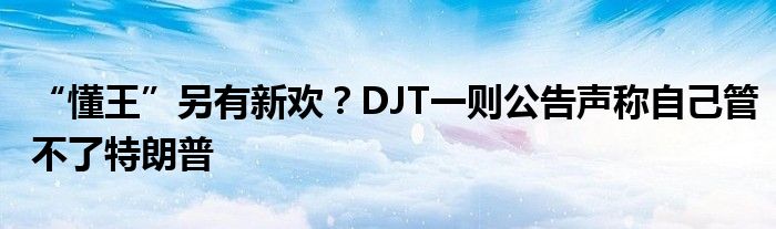 “懂王”另有新欢？DJT一则公告声称自己管不了特朗普