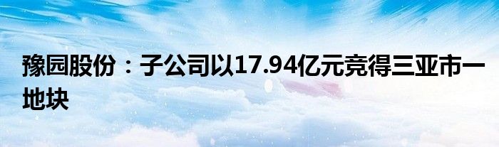 豫园股份：子公司以17.94亿元竞得三亚市一地块