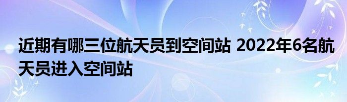 近期有哪三位航天员到空间站 2022年6名航天员进入空间站