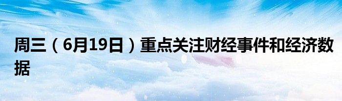 周三（6月19日）重点关注财经事件和经济数据